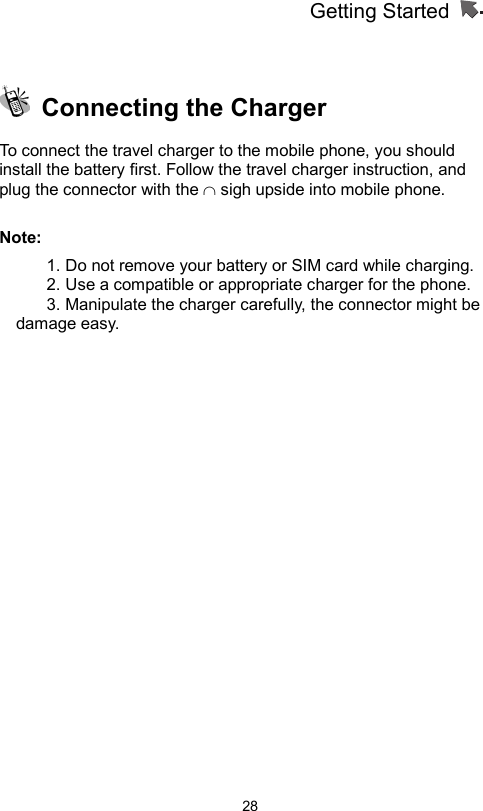 Getting Started                   28   Connecting the Charger To connect the travel charger to the mobile phone, you should install the battery first. Follow the travel charger instruction, and plug the connector with the ∩ sigh upside into mobile phone.    Note: 1. Do not remove your battery or SIM card while charging. 2. Use a compatible or appropriate charger for the phone. 3. Manipulate the charger carefully, the connector might be damage easy.      