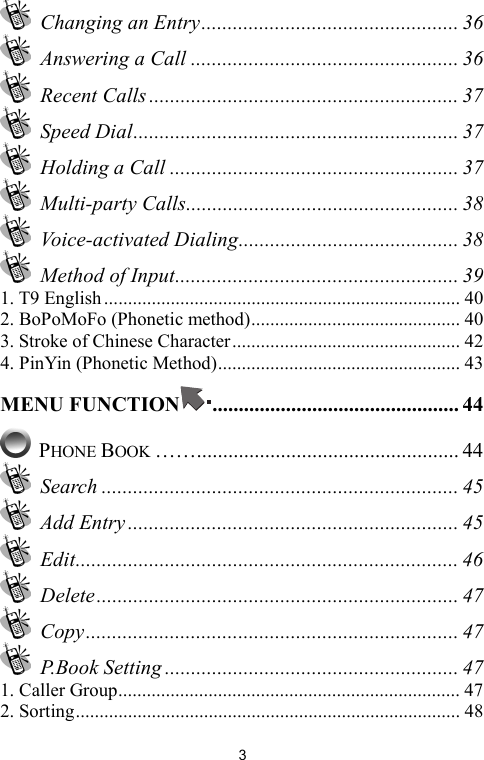   3 Changing an Entry................................................. 36   Answering a Call ................................................... 36  Recent Calls ........................................................... 37  Speed Dial.............................................................. 37  Holding a Call ....................................................... 37  Multi-party Calls.................................................... 38  Voice-activated Dialing.......................................... 38  Method of Input...................................................... 39 1. T9 English........................................................................... 40 2. BoPoMoFo (Phonetic method)............................................ 40 3. Stroke of Chinese Character................................................ 42 4. PinYin (Phonetic Method)................................................... 43 MENU FUNCTION ............................................... 44  PHONE BOOK …….................................................. 44  Search .................................................................... 45  Add Entry ............................................................... 45  Edit......................................................................... 46  Delete..................................................................... 47  Copy....................................................................... 47  P.Book Setting ........................................................ 47 1. Caller Group........................................................................ 47 2. Sorting................................................................................. 48 