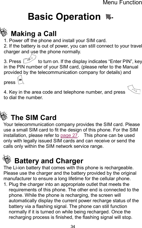 Menu Function  34Basic Operation     Making a Call 1. Power off the phone and install your SIM card. 2. If the battery is out of power, you can still connect to your travel charger and use the phone normally. 3. Press    to turn on. If the display indicates “Enter PIN”, key in the PIN number of your SIM card, (please refer to the Manual provided by the telecommunication company for details) and press  .  4. Key in the area code and telephone number, and press   to dial the number.    The SIM Card Your telecommunication company provides the SIM card. Please use a small SIM card to fit the design of this phone. For the SIM installation, please refer to page 27.    This phone can be used only with legally issued SIM cards and can receive or send the calls only within the SIM network service range.    Battery and Charger The Li-ion battery that comes with this phone is rechargeable. Please use the charger and the battery provided by the original manufacturer to ensure a long lifetime for the cellular phone. 1. Plug the charger into an appropriate outlet that meets the requirements of this phone. The other end is connected to the phone. While the phone is recharging, the screen will automatically display the current power recharge status of the battery via a flashing signal. The phone can still function normally if it is turned on while being recharged. Once the recharging process is finished, the flashing signal will stop. 