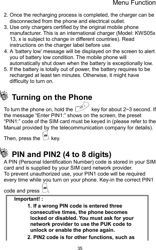 Menu Function  352. Once the recharging process is completed, the charger can be disconnected from the phone and electrical outlet. 3. Use only chargers certified by the original mobile phone manufacturer. This is an international charger (Model: KWS05x 13, x is subject to change in different countries). Read instructions on the charger label before use. 4. A ‘battery low’ message will be displayed on the screen to alert you of battery low condition. The mobile phone will automatically shut down when the battery is exceptionally low. 5. If the battery is totally out of power, the battery requires to be recharged at least ten minutes. Otherwise, it might have difficulty to turn on.   Turning on the Phone To turn the phone on, hold the    key for about 2~3 second. If the message “Enter PIN1:” shows on the screen, the preset “PIN1:” code of the SIM card must be keyed in (please refer to the Manual provided by the telecommunication company for details). Then, press the   key.    PIN and PIN2 (4 to 8 digits)   A PIN (Personal Identification Number) code is stored in your SIM card and is supplied by your SIM card network provider.   To prevent unauthorized use, your PIN1 code will be required every time while you turn on your phone. Key-in the correct PIN1 code and press  . Important! :   1. If a wrong PIN code is entered three consecutive times, the phone becomes locked or disabled. You must ask for your network provider to use the PUK code to unlock or enable the phone again.   2. PIN2 code is for other functions, such as 