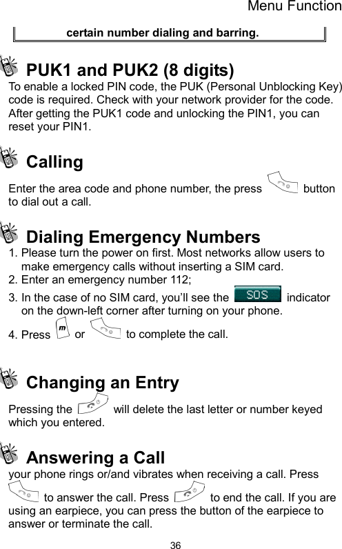 Menu Function  36certain number dialing and barring.   PUK1 and PUK2 (8 digits)   To enable a locked PIN code, the PUK (Personal Unblocking Key) code is required. Check with your network provider for the code. After getting the PUK1 code and unlocking the PIN1, you can reset your PIN1.    Calling  Enter the area code and phone number, the press   button to dial out a call.  Dialing Emergency Numbers  1. Please turn the power on first. Most networks allow users to make emergency calls without inserting a SIM card.   2. Enter an emergency number 112; 3. In the case of no SIM card, you’ll see the   indicator on the down-left corner after turning on your phone. 4. Press   or   to complete the call.    Changing an Entry Pressing the    will delete the last letter or number keyed which you entered.     Answering a Call   your phone rings or/and vibrates when receiving a call. Press   to answer the call. Press    to end the call. If you are using an earpiece, you can press the button of the earpiece to answer or terminate the call. 