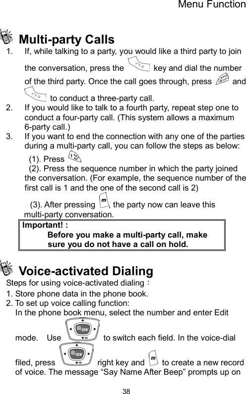 Menu Function  38 Multi-party Calls  1.  If, while talking to a party, you would like a third party to join the conversation, press the    key and dial the number of the third party. Once the call goes through, press   and   to conduct a three-party call.   2.  If you would like to talk to a fourth party, repeat step one to conduct a four-party call. (This system allows a maximum 6-party call.) 3.  If you want to end the connection with any one of the parties during a multi-party call, you can follow the steps as below:  (1). Press     (2). Press the sequence number in which the party joined         the conversation. (For example, the sequence number of the first call is 1 and the one of the second call is 2) (3). After pressing  , the party now can leave this multi-party conversation. Important! :           Before you make a multi-party call, make sure you do not have a call on hold.  Voice-activated Dialing  Steps for using voice-activated dialing：  1. Store phone data in the phone book. 2. To set up voice calling function:   In the phone book menu, select the number and enter Edit mode.  Use    to switch each field. In the voice-dial filed, press   right key and    to create a new record of voice. The message “Say Name After Beep” prompts up on 