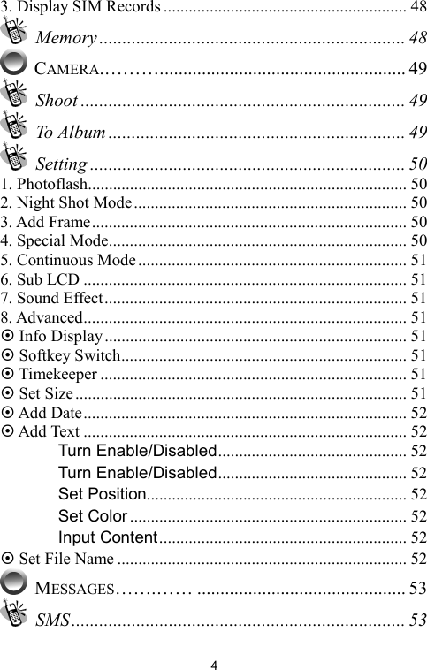   43. Display SIM Records .......................................................... 48  Memory .................................................................. 48  CAMERA.………..................................................... 49  Shoot ...................................................................... 49  To Album ................................................................ 49  Setting .................................................................... 50 1. Photoflash............................................................................ 50 2. Night Shot Mode................................................................. 50 3. Add Frame........................................................................... 50 4. Special Mode....................................................................... 50 5. Continuous Mode................................................................ 51 6. Sub LCD ............................................................................. 51 7. Sound Effect........................................................................ 51 8. Advanced............................................................................. 51 ~ Info Display........................................................................ 51 ~ Softkey Switch.................................................................... 51 ~ Timekeeper ......................................................................... 51 ~ Set Size............................................................................... 51 ~ Add Date............................................................................. 52 ~ Add Text ............................................................................. 52 　 Turn Enable/Disabled............................................. 52 　 Turn Enable/Disabled............................................. 52 　 Set Position.............................................................. 52 　 Set Color .................................................................. 52 　 Input Content........................................................... 52 ~ Set File Name ..................................................................... 52  MESSAGES…….…… ............................................. 53  SMS........................................................................ 53 