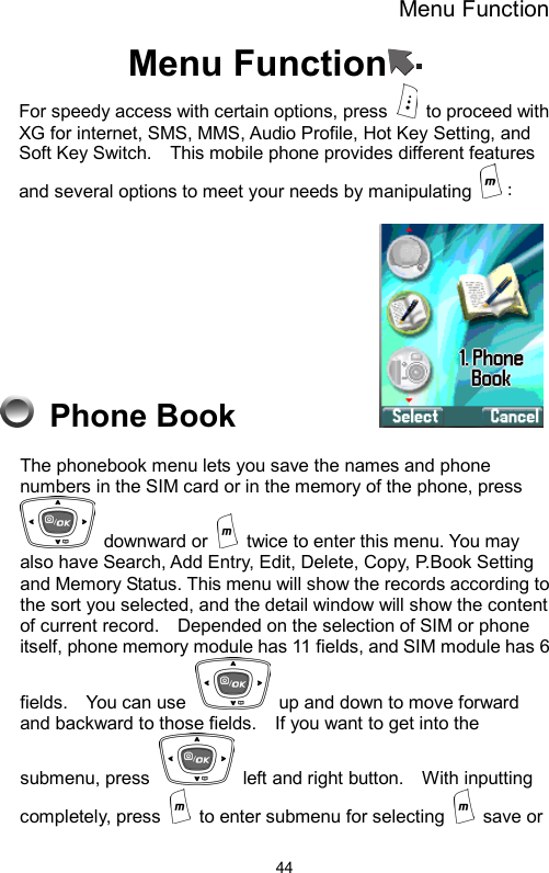 Menu Function  44Menu Function  For speedy access with certain options, press   to proceed with XG for internet, SMS, MMS, Audio Profile, Hot Key Setting, and Soft Key Switch.    This mobile phone provides different features and several options to meet your needs by manipulating  ：  Phone Book           The phonebook menu lets you save the names and phone numbers in the SIM card or in the memory of the phone, press  downward or    twice to enter this menu. You may also have Search, Add Entry, Edit, Delete, Copy, P.Book Setting and Memory Status. This menu will show the records according to the sort you selected, and the detail window will show the content of current record.    Depended on the selection of SIM or phone itself, phone memory module has 11 fields, and SIM module has 6 fields.  You can use    up and down to move forward and backward to those fields.    If you want to get into the submenu, press    left and right button.    With inputting completely, press    to enter submenu for selecting   save or 