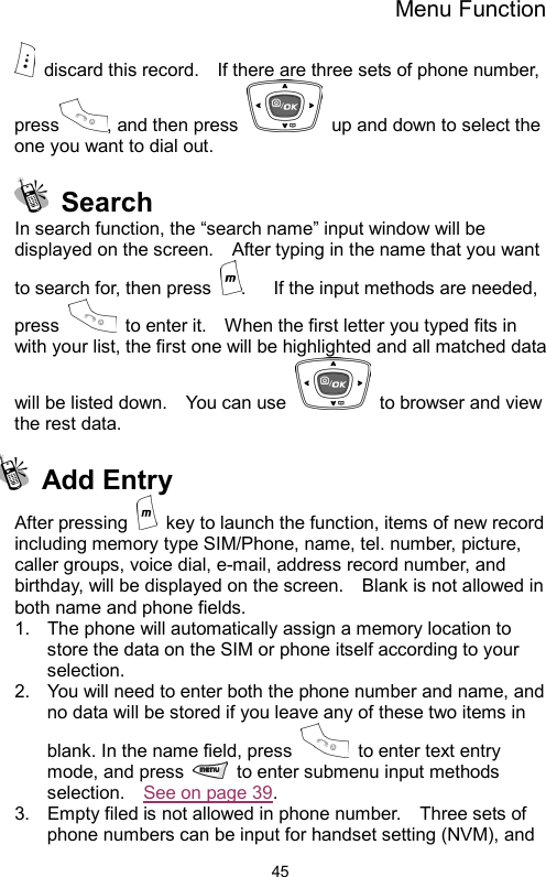 Menu Function  45  discard this record.    If there are three sets of phone number, press , and then press    up and down to select the one you want to dial out.    Search In search function, the “search name” input window will be displayed on the screen.    After typing in the name that you want to search for, then press  .      If the input methods are needed, press    to enter it.    When the first letter you typed fits in with your list, the first one will be highlighted and all matched data will be listed down.    You can use    to browser and view the rest data.      Add Entry After pressing    key to launch the function, items of new record including memory type SIM/Phone, name, tel. number, picture, caller groups, voice dial, e-mail, address record number, and birthday, will be displayed on the screen.    Blank is not allowed in both name and phone fields.       1.  The phone will automatically assign a memory location to store the data on the SIM or phone itself according to your selection. 2.  You will need to enter both the phone number and name, and no data will be stored if you leave any of these two items in blank. In the name field, press    to enter text entry mode, and press    to enter submenu input methods selection.  See on page 39.  3.  Empty filed is not allowed in phone number.    Three sets of phone numbers can be input for handset setting (NVM), and 