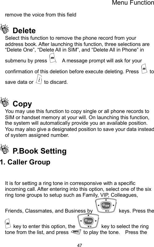 Menu Function  47remove the voice from this field    Delete Select this function to remove the phone record from your address book. After launching this function, three selections are   “Delete One”, “Delete All in SIM”, and “Delete All in Phone” in submenu by press  .    A message prompt will ask for your confirmation of this deletion before execute deleting. Press   to save data or   to discard.     Copy You may use this function to copy single or all phone records to SIM or handset memory at your will. On launching this function, the system will automatically provide you an available position. You may also give a designated position to save your data instead of system assigned number.  P.Book Setting 1. Caller Group  It is for setting a ring tone in corresponsive with a specific incoming call. After entering into this option, select one of the six ring tone groups to setup such as Family, VIP, Colleagues, Friends, Classmates, and Business by   keys. Press the   key to enter this option, the    key to select the ring tone from the list, and press    to play the tone.    Press the 