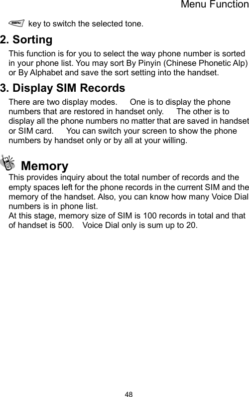 Menu Function  48  key to switch the selected tone. 2. Sorting This function is for you to select the way phone number is sorted in your phone list. You may sort By Pinyin (Chinese Phonetic Alp) or By Alphabet and save the sort setting into the handset. 3. Display SIM Records There are two display modes.      One is to display the phone numbers that are restored in handset only.      The other is to display all the phone numbers no matter that are saved in handset or SIM card.      You can switch your screen to show the phone numbers by handset only or by all at your willing.  Memory This provides inquiry about the total number of records and the empty spaces left for the phone records in the current SIM and the memory of the handset. Also, you can know how many Voice Dial numbers is in phone list.     At this stage, memory size of SIM is 100 records in total and that of handset is 500.    Voice Dial only is sum up to 20.        