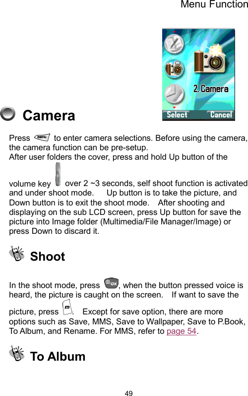 Menu Function  49 Camera              Press    to enter camera selections. Before using the camera, the camera function can be pre-setup.     After user folders the cover, press and hold Up button of the volume key    over 2 ~3 seconds, self shoot function is activated and under shoot mode.      Up button is to take the picture, and Down button is to exit the shoot mode.    After shooting and displaying on the sub LCD screen, press Up button for save the picture into Image folder (Multimedia/File Manager/Image) or press Down to discard it.    Shoot  In the shoot mode, press  , when the button pressed voice is heard, the picture is caught on the screen.    If want to save the picture, press  .    Except for save option, there are more options such as Save, MMS, Save to Wallpaper, Save to P.Book, To Album, and Rename. For MMS, refer to page 54.   To Album   