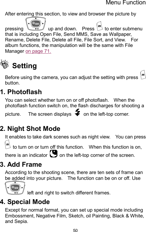 Menu Function  50After entering this section, to view and browser the picture by pressing    up and down.    Press   to enter submenu that is including Open File, Send MMS, Save as Wallpaper, Rename, Delete File, Delete all File, File Sort, and View.    For album functions, the manipulation will be the same with File Manager on page 71.        Setting Before using the camera, you can adjust the setting with press   button. 1. Photoflash You can select whether turn on or off photoflash.    When the photoflash function switch on, the flash discharges for shooting a picture.      The screen displays    on the left-top corner.  2. Night Shot Mode It enables to take dark scenes such as night view.    You can press   to turn on or turn off this function.    When this function is on, there is an indicator    on the left-top corner of the screen.   3. Add Frame According to the shooting scene, there are ten sets of frame can be added into your picture.    The function can be on or off. Use   left and right to switch different frames. 4. Special Mode Except for normal format, you can set up special mode including Embossment, Negative Film, Sketch, oil Painting, Black &amp; White, and Sepia. 