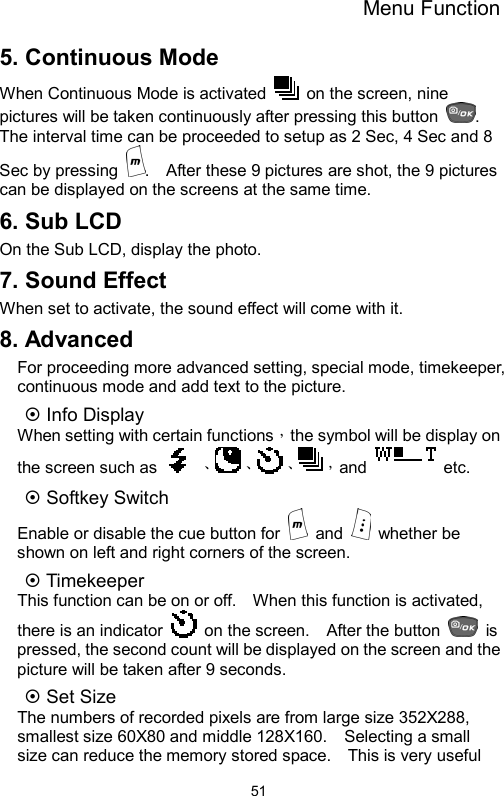 Menu Function  515. Continuous Mode When Continuous Mode is activated    on the screen, nine pictures will be taken continuously after pressing this button  .  The interval time can be proceeded to setup as 2 Sec, 4 Sec and 8 Sec by pressing  .    After these 9 pictures are shot, the 9 pictures can be displayed on the screens at the same time. 6. Sub LCD On the Sub LCD, display the photo. 7. Sound Effect When set to activate, the sound effect will come with it. 8. Advanced For proceeding more advanced setting, special mode, timekeeper, continuous mode and add text to the picture. ~ Info Display When setting with certain functions，the symbol will be display on the screen such as    、、、，and  etc. ~ Softkey Switch Enable or disable the cue button for   and   whether be shown on left and right corners of the screen. ~ Timekeeper   This function can be on or off.    When this function is activated, there is an indicator    on the screen.    After the button   is pressed, the second count will be displayed on the screen and the picture will be taken after 9 seconds.   ~ Set Size   The numbers of recorded pixels are from large size 352X288, smallest size 60X80 and middle 128X160.    Selecting a small size can reduce the memory stored space.    This is very useful 