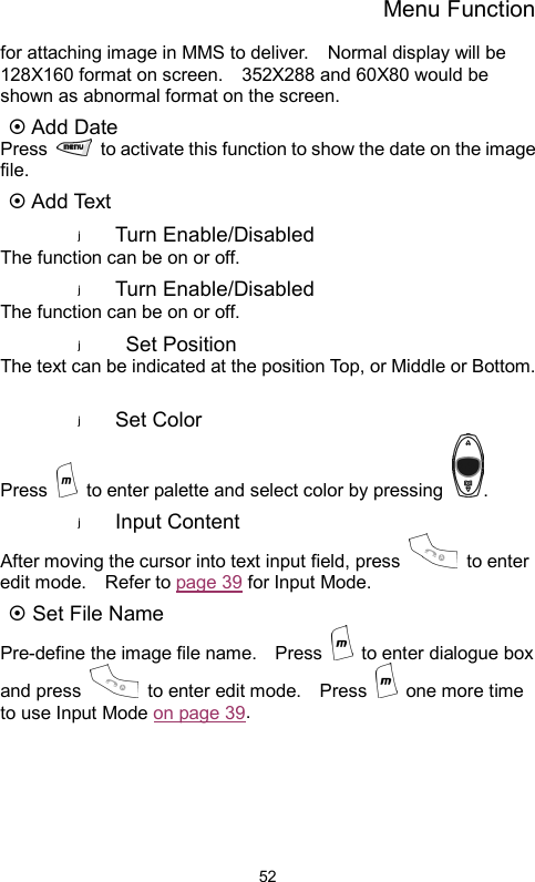 Menu Function  52for attaching image in MMS to deliver.    Normal display will be 128X160 format on screen.    352X288 and 60X80 would be shown as abnormal format on the screen.   ~ Add Date Press    to activate this function to show the date on the image file. ~ Add Text Turn Enable/Disabled The function can be on or off.   Turn Enable/Disabled The function can be on or off.  Set Position The text can be indicated at the position Top, or Middle or Bottom.  Set Color   Press    to enter palette and select color by pressing  . Input Content After moving the cursor into text input field, press   to enter edit mode.    Refer to page 39 for Input Mode. ~ Set File Name Pre-define the image file name.    Press    to enter dialogue box and press    to enter edit mode.    Press   one more time to use Input Mode on page 39.  