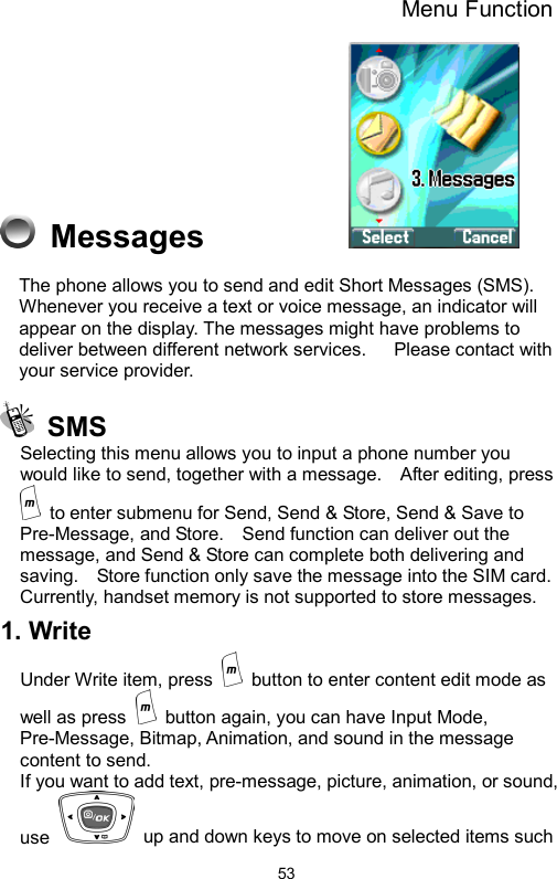 Menu Function  53 Messages           The phone allows you to send and edit Short Messages (SMS). Whenever you receive a text or voice message, an indicator will appear on the display. The messages might have problems to deliver between different network services.      Please contact with your service provider.        SMS Selecting this menu allows you to input a phone number you would like to send, together with a message.    After editing, press   to enter submenu for Send, Send &amp; Store, Send &amp; Save to Pre-Message, and Store.    Send function can deliver out the message, and Send &amp; Store can complete both delivering and saving.    Store function only save the message into the SIM card.   Currently, handset memory is not supported to store messages.   1. Write   Under Write item, press    button to enter content edit mode as well as press    button again, you can have Input Mode, Pre-Message, Bitmap, Animation, and sound in the message content to send.   If you want to add text, pre-message, picture, animation, or sound, use    up and down keys to move on selected items such 