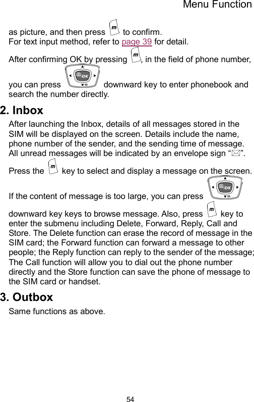 Menu Function  54as picture, and then press   to confirm.   For text input method, refer to page 39 for detail. After confirming OK by pressing  , in the field of phone number, you can press    downward key to enter phonebook and search the number directly. 2. Inbox   After launching the Inbox, details of all messages stored in the SIM will be displayed on the screen. Details include the name, phone number of the sender, and the sending time of message. All unread messages will be indicated by an envelope sign “”. Press the    key to select and display a message on the screen. If the content of message is too large, you can press   downward key keys to browse message. Also, press   key to enter the submenu including Delete, Forward, Reply, Call and Store. The Delete function can erase the record of message in the SIM card; the Forward function can forward a message to other people; the Reply function can reply to the sender of the message; The Call function will allow you to dial out the phone number directly and the Store function can save the phone of message to the SIM card or handset. 3. Outbox Same functions as above.     