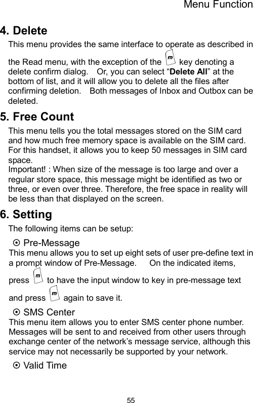 Menu Function  554. Delete   This menu provides the same interface to operate as described in the Read menu, with the exception of the    key denoting a delete confirm dialog.    Or, you can select “Delete All” at the bottom of list, and it will allow you to delete all the files after confirming deletion.    Both messages of Inbox and Outbox can be deleted. 5. Free Count This menu tells you the total messages stored on the SIM card and how much free memory space is available on the SIM card. For this handset, it allows you to keep 50 messages in SIM card space.    Important! : When size of the message is too large and over a regular store space, this message might be identified as two or three, or even over three. Therefore, the free space in reality will be less than that displayed on the screen. 6. Setting The following items can be setup: ~ Pre-Message   This menu allows you to set up eight sets of user pre-define text in a prompt window of Pre-Message.      On the indicated items, press    to have the input window to key in pre-message text and press   again to save it.  ~ SMS Center This menu item allows you to enter SMS center phone number.   Messages will be sent to and received from other users through exchange center of the network’s message service, although this service may not necessarily be supported by your network.   ~ Valid Time 