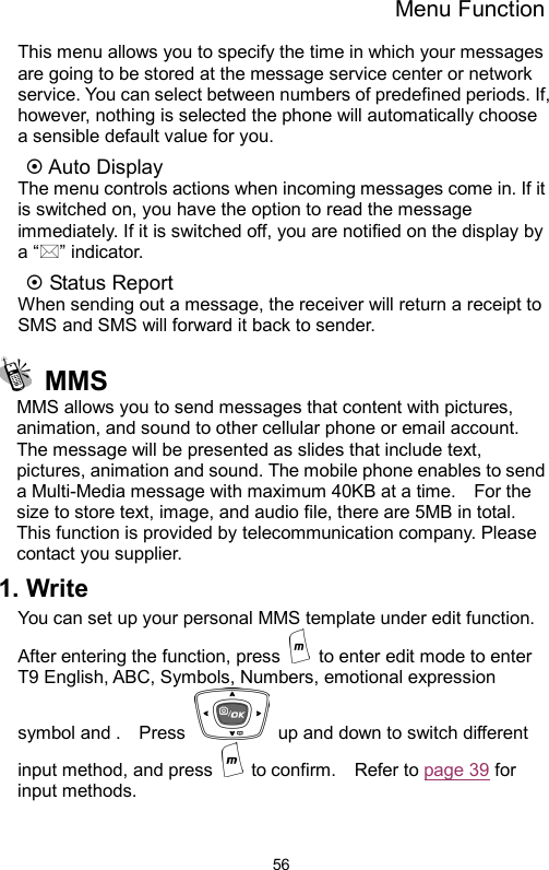 Menu Function  56This menu allows you to specify the time in which your messages are going to be stored at the message service center or network service. You can select between numbers of predefined periods. If, however, nothing is selected the phone will automatically choose a sensible default value for you. ~ Auto Display The menu controls actions when incoming messages come in. If it is switched on, you have the option to read the message immediately. If it is switched off, you are notified on the display by a “” indicator. ~ Status Report When sending out a message, the receiver will return a receipt to SMS and SMS will forward it back to sender.    MMS MMS allows you to send messages that content with pictures, animation, and sound to other cellular phone or email account.   The message will be presented as slides that include text, pictures, animation and sound. The mobile phone enables to send a Multi-Media message with maximum 40KB at a time.    For the size to store text, image, and audio file, there are 5MB in total.   This function is provided by telecommunication company. Please contact you supplier. 1. Write You can set up your personal MMS template under edit function.   After entering the function, press    to enter edit mode to enter T9 English, ABC, Symbols, Numbers, emotional expression symbol and .    Press    up and down to switch different input method, and press   to confirm.  Refer to page 39 for input methods.   