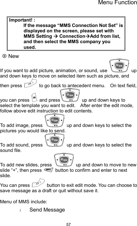 Menu Function  57 Important! :       If the message “MMS Connection Not Set” is displayed on the screen, please set with MMS Setting Æ ConnectionÆAdd from list, and then select the MMS company you used. ~ New   If you want to add picture, animation, or sound, use   up and down keys to move on selected item such as picture, and then press    to go back to antecedent menu.    On text field, you can press   and press   up and down keys to select the template you want to edit.    After enter the edit mode, follow above edit instruction to edit contents.   To add image, press    up and down keys to select the pictures you would like to send.     To add sound, press    up and down keys to select the sound file.   To add new slides, press    up and down to move to new slide “+”, then press    button to confirm and enter to next slide. You can press    button to exit edit mode. You can choose to save message as a draft or quit without save it.  Menu of MMS include:   Send Message   