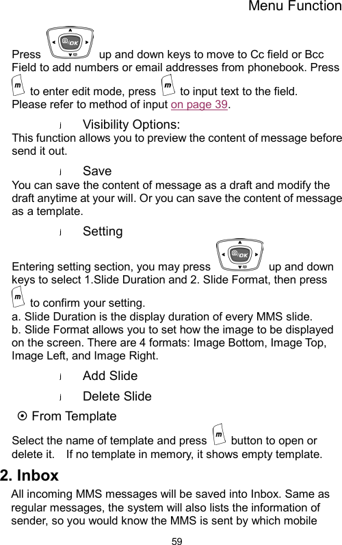 Menu Function  59Press    up and down keys to move to Cc field or Bcc Field to add numbers or email addresses from phonebook. Press   to enter edit mode, press    to input text to the field.     Please refer to method of input on page 39.   Visibility Options:   This function allows you to preview the content of message before send it out.   Save You can save the content of message as a draft and modify the draft anytime at your will. Or you can save the content of message as a template.     Setting Entering setting section, you may press    up and down keys to select 1.Slide Duration and 2. Slide Format, then press   to confirm your setting. a. Slide Duration is the display duration of every MMS slide.     b. Slide Format allows you to set how the image to be displayed on the screen. There are 4 formats: Image Bottom, Image Top, Image Left, and Image Right. Add Slide   Delete Slide   ~ From Template Select the name of template and press    button to open or delete it.    If no template in memory, it shows empty template.     2. Inbox All incoming MMS messages will be saved into Inbox. Same as regular messages, the system will also lists the information of sender, so you would know the MMS is sent by which mobile 