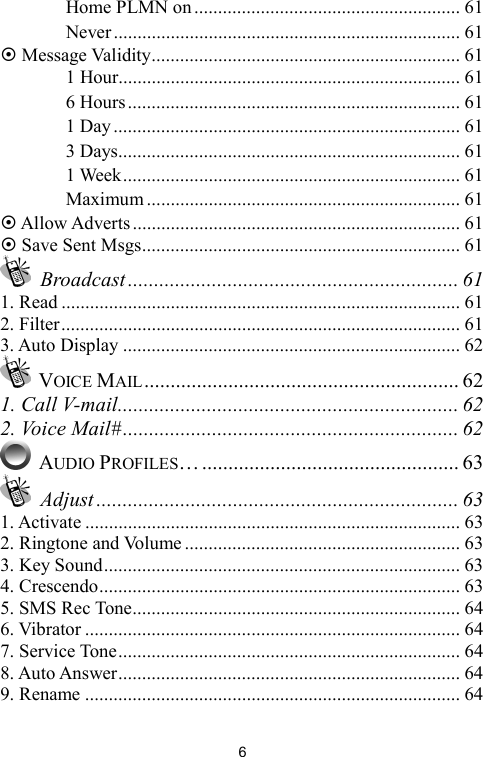   6　 Home PLMN on........................................................ 61 　 Never......................................................................... 61 ~ Message Validity................................................................. 61 　 1 Hour........................................................................ 61 　 6 Hours...................................................................... 61 　 1 Day......................................................................... 61 　 3 Days........................................................................ 61 　 1 Week....................................................................... 61 　 Maximum .................................................................. 61 ~ Allow Adverts..................................................................... 61 ~ Save Sent Msgs................................................................... 61  Broadcast ............................................................... 61 1. Read .................................................................................... 61 2. Filter.................................................................................... 61 3. Auto Display ....................................................................... 62  VOICE MAIL............................................................ 62 1. Call V-mail................................................................. 62 2. Voice Mail#................................................................ 62  AUDIO PROFILES…................................................. 63  Adjust ..................................................................... 63 1. Activate ............................................................................... 63 2. Ringtone and Volume .......................................................... 63 3. Key Sound........................................................................... 63 4. Crescendo............................................................................ 63 5. SMS Rec Tone..................................................................... 64 6. Vibrator ............................................................................... 64 7. Service Tone........................................................................ 64 8. Auto Answer........................................................................ 64 9. Rename ............................................................................... 64 