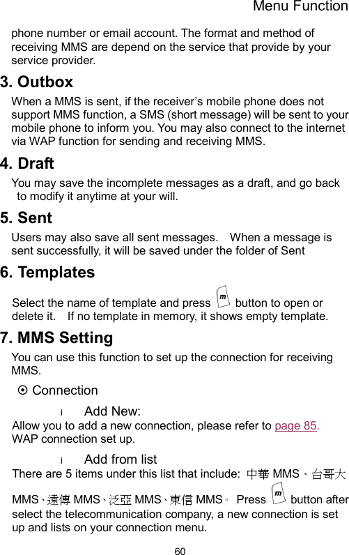 Menu Function  60phone number or email account. The format and method of receiving MMS are depend on the service that provide by your service provider.   3. Outbox When a MMS is sent, if the receiver’s mobile phone does not support MMS function, a SMS (short message) will be sent to your mobile phone to inform you. You may also connect to the internet via WAP function for sending and receiving MMS. 4. Draft You may save the incomplete messages as a draft, and go back to modify it anytime at your will.     5. Sent Users may also save all sent messages.    When a message is sent successfully, it will be saved under the folder of Sent     6. Templates Select the name of template and press    button to open or delete it.    If no template in memory, it shows empty template. 7. MMS Setting You can use this function to set up the connection for receiving MMS.  ~ Connection Add New: Allow you to add a new connection, please refer to page 85.  WAP connection set up. Add from list There are 5 items under this list that include:  中華 MMS、台哥大MMS、遠 傳 MMS、泛 亞 MMS、東 信 MMS。 Press   button after select the telecommunication company, a new connection is set up and lists on your connection menu. 