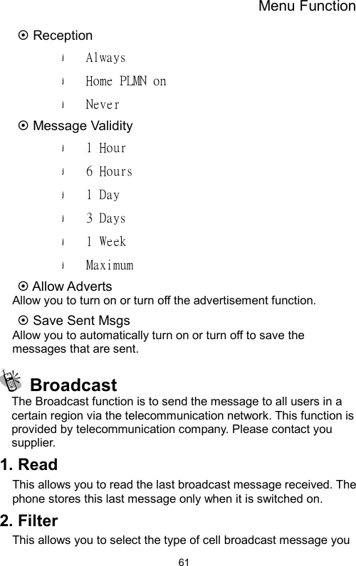 Menu Function  61~ Reception Always Home PLMN on Never  ~ Message Validity 1 Hour 6 Hours 1 Day 3 Days 1 Week Maximum ~ Allow Adverts Allow you to turn on or turn off the advertisement function.   ~ Save Sent Msgs Allow you to automatically turn on or turn off to save the messages that are sent.  Broadcast The Broadcast function is to send the message to all users in a certain region via the telecommunication network. This function is provided by telecommunication company. Please contact you supplier. 1. Read This allows you to read the last broadcast message received. The phone stores this last message only when it is switched on.   2. Filter This allows you to select the type of cell broadcast message you 