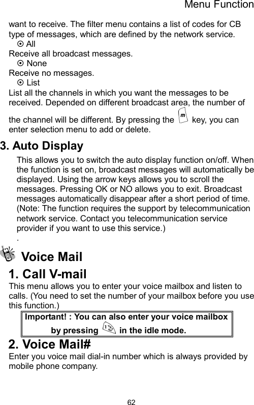 Menu Function  62want to receive. The filter menu contains a list of codes for CB type of messages, which are defined by the network service. ~ All   Receive all broadcast messages. ~ None Receive no messages. ~ List List all the channels in which you want the messages to be received. Depended on different broadcast area, the number of the channel will be different. By pressing the    key, you can enter selection menu to add or delete.   3. Auto Display   This allows you to switch the auto display function on/off. When the function is set on, broadcast messages will automatically be displayed. Using the arrow keys allows you to scroll the messages. Pressing OK or NO allows you to exit. Broadcast messages automatically disappear after a short period of time. (Note: The function requires the support by telecommunication network service. Contact you telecommunication service provider if you want to use this service.) .  Voice Mail  1. Call V-mail   This menu allows you to enter your voice mailbox and listen to calls. (You need to set the number of your mailbox before you use this function.) Important! : You can also enter your voice mailbox by pressing    in the idle mode. 2. Voice Mail# Enter you voice mail dial-in number which is always provided by mobile phone company.  