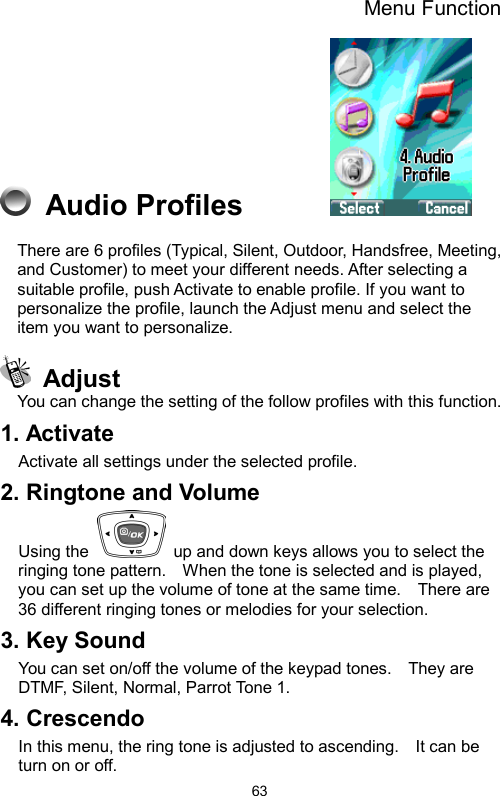 Menu Function  63 Audio Profiles        There are 6 profiles (Typical, Silent, Outdoor, Handsfree, Meeting, and Customer) to meet your different needs. After selecting a suitable profile, push Activate to enable profile. If you want to personalize the profile, launch the Adjust menu and select the item you want to personalize.  Adjust You can change the setting of the follow profiles with this function. 1. Activate Activate all settings under the selected profile. 2. Ringtone and Volume Using the    up and down keys allows you to select the ringing tone pattern.    When the tone is selected and is played, you can set up the volume of tone at the same time.    There are 36 different ringing tones or melodies for your selection.       3. Key Sound   You can set on/off the volume of the keypad tones.    They are DTMF, Silent, Normal, Parrot Tone 1.     4. Crescendo In this menu, the ring tone is adjusted to ascending.    It can be turn on or off.     