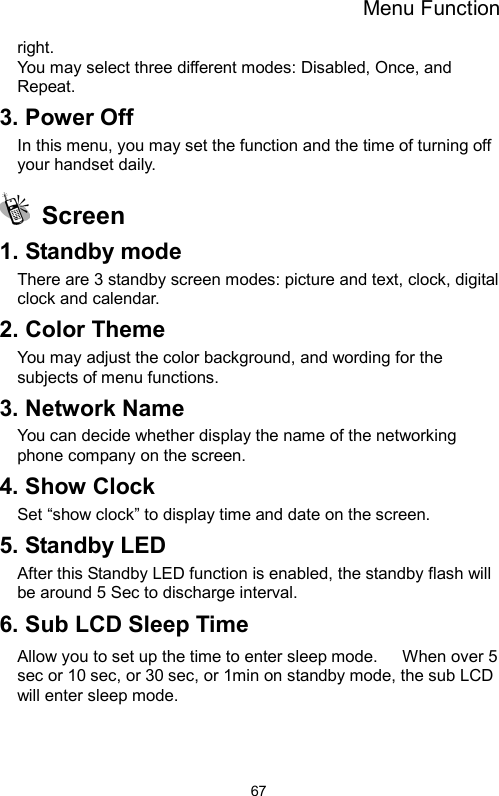 Menu Function  67right. You may select three different modes: Disabled, Once, and   Repeat. 3. Power Off In this menu, you may set the function and the time of turning off your handset daily.  Screen  1. Standby mode There are 3 standby screen modes: picture and text, clock, digital clock and calendar. 2. Color Theme You may adjust the color background, and wording for the subjects of menu functions.     3. Network Name You can decide whether display the name of the networking phone company on the screen.   4. Show Clock Set “show clock” to display time and date on the screen. 5. Standby LED After this Standby LED function is enabled, the standby flash will be around 5 Sec to discharge interval. 6. Sub LCD Sleep Time Allow you to set up the time to enter sleep mode.      When over 5 sec or 10 sec, or 30 sec, or 1min on standby mode, the sub LCD will enter sleep mode.    