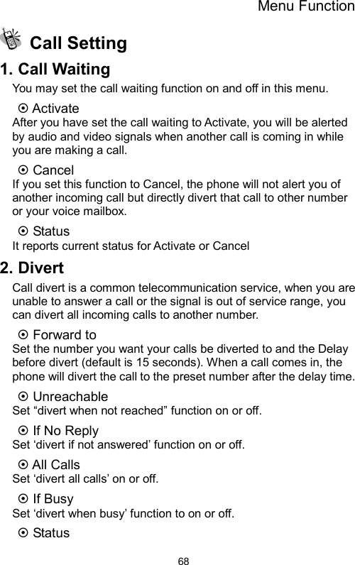 Menu Function  68 Call Setting 1. Call Waiting You may set the call waiting function on and off in this menu.   ~ Activate After you have set the call waiting to Activate, you will be alerted by audio and video signals when another call is coming in while you are making a call. ~ Cancel If you set this function to Cancel, the phone will not alert you of another incoming call but directly divert that call to other number or your voice mailbox. ~ Status It reports current status for Activate or Cancel 2. Divert Call divert is a common telecommunication service, when you are unable to answer a call or the signal is out of service range, you can divert all incoming calls to another number. ~ Forward to     Set the number you want your calls be diverted to and the Delay before divert (default is 15 seconds). When a call comes in, the phone will divert the call to the preset number after the delay time. ~ Unreachable Set “divert when not reached” function on or off. ~ If No Reply Set ‘divert if not answered’ function on or off. ~ All Calls   Set ‘divert all calls’ on or off. ~ If Busy Set ‘divert when busy’ function to on or off. ~ Status 