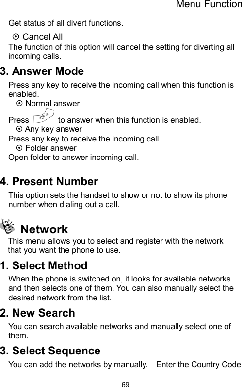 Menu Function  69Get status of all divert functions. ~ Cancel All The function of this option will cancel the setting for diverting all incoming calls. 3. Answer Mode Press any key to receive the incoming call when this function is enabled. ~ Normal answer Press    to answer when this function is enabled. ~ Any key answer Press any key to receive the incoming call. ~ Folder answer Open folder to answer incoming call.  4. Present Number This option sets the handset to show or not to show its phone number when dialing out a call.  Network This menu allows you to select and register with the network   that you want the phone to use. 1. Select Method   When the phone is switched on, it looks for available networks and then selects one of them. You can also manually select the desired network from the list. 2. New Search   You can search available networks and manually select one of them. 3. Select Sequence   You can add the networks by manually.    Enter the Country Code 