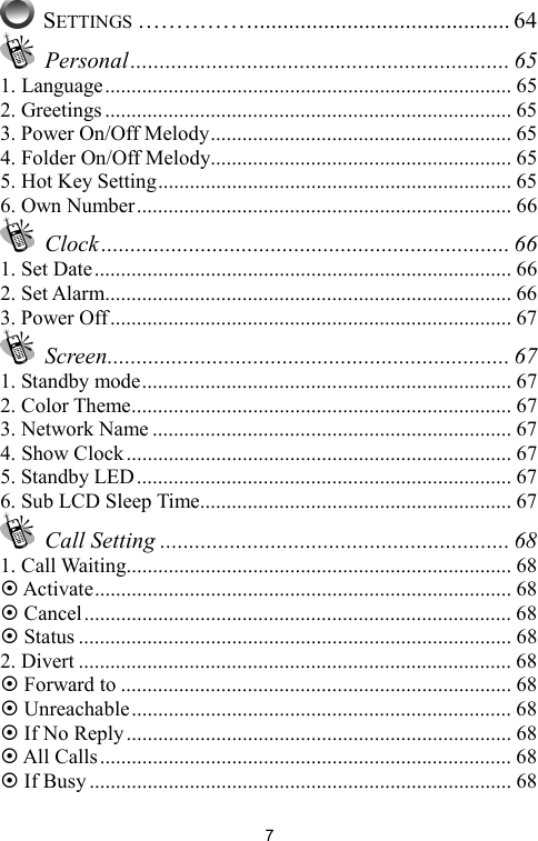   7 SETTINGS ……………............................................ 64  Personal................................................................. 65 1. Language............................................................................. 65 2. Greetings ............................................................................. 65 3. Power On/Off Melody......................................................... 65 4. Folder On/Off Melody......................................................... 65 5. Hot Key Setting................................................................... 65 6. Own Number....................................................................... 66  Clock...................................................................... 66 1. Set Date............................................................................... 66 2. Set Alarm............................................................................. 66 3. Power Off............................................................................ 67  Screen..................................................................... 67 1. Standby mode...................................................................... 67 2. Color Theme........................................................................ 67 3. Network Name .................................................................... 67 4. Show Clock......................................................................... 67 5. Standby LED....................................................................... 67 6. Sub LCD Sleep Time........................................................... 67  Call Setting ............................................................ 68 1. Call Waiting......................................................................... 68 ~ Activate............................................................................... 68 ~ Cancel................................................................................. 68 ~ Status .................................................................................. 68 2. Divert .................................................................................. 68 ~ Forward to .......................................................................... 68 ~ Unreachable........................................................................ 68 ~ If No Reply......................................................................... 68 ~ All Calls.............................................................................. 68 ~ If Busy................................................................................ 68 