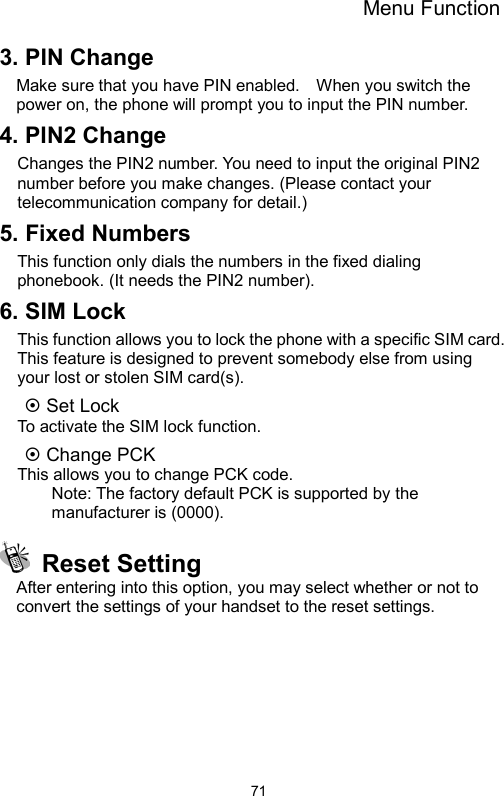 Menu Function  713. PIN Change   Make sure that you have PIN enabled.    When you switch the power on, the phone will prompt you to input the PIN number. 4. PIN2 Change Changes the PIN2 number. You need to input the original PIN2 number before you make changes. (Please contact your telecommunication company for detail.) 5. Fixed Numbers This function only dials the numbers in the fixed dialing phonebook. (It needs the PIN2 number). 6. SIM Lock This function allows you to lock the phone with a specific SIM card. This feature is designed to prevent somebody else from using your lost or stolen SIM card(s). ~ Set Lock   To activate the SIM lock function. ~ Change PCK   This allows you to change PCK code. Note: The factory default PCK is supported by the manufacturer is (0000).  Reset Setting After entering into this option, you may select whether or not to convert the settings of your handset to the reset settings.  