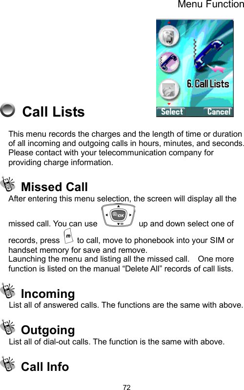 Menu Function  72 Call Lists            This menu records the charges and the length of time or duration of all incoming and outgoing calls in hours, minutes, and seconds.   Please contact with your telecommunication company for providing charge information.  Missed Call  After entering this menu selection, the screen will display all the missed call. You can use    up and down select one of records, press    to call, move to phonebook into your SIM or handset memory for save and remove. Launching the menu and listing all the missed call.    One more function is listed on the manual “Delete All” records of call lists.  Incoming List all of answered calls. The functions are the same with above.    Outgoing List all of dial-out calls. The function is the same with above.  Call Info  