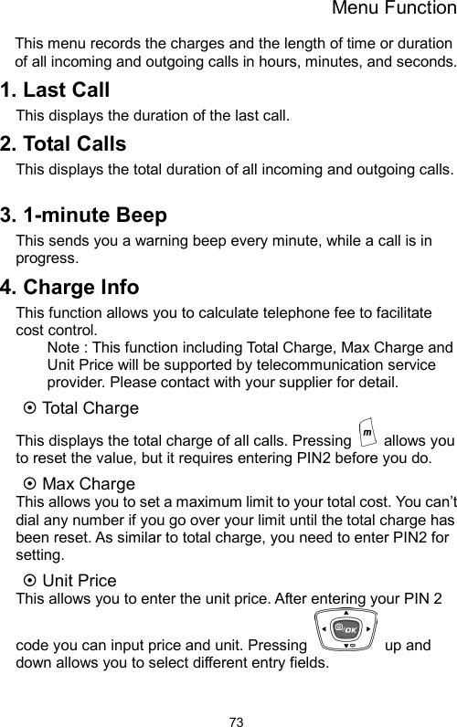 Menu Function  73This menu records the charges and the length of time or duration of all incoming and outgoing calls in hours, minutes, and seconds. 1. Last Call This displays the duration of the last call. 2. Total Calls   This displays the total duration of all incoming and outgoing calls.  3. 1-minute Beep This sends you a warning beep every minute, while a call is in progress.  4. Charge Info This function allows you to calculate telephone fee to facilitate cost control.   Note : This function including Total Charge, Max Charge and Unit Price will be supported by telecommunication service provider. Please contact with your supplier for detail. ~ Total Charge   This displays the total charge of all calls. Pressing   allows you to reset the value, but it requires entering PIN2 before you do. ~ Max Charge This allows you to set a maximum limit to your total cost. You can’t dial any number if you go over your limit until the total charge has been reset. As similar to total charge, you need to enter PIN2 for setting.   ~ Unit Price This allows you to enter the unit price. After entering your PIN 2 code you can input price and unit. Pressing   up and down allows you to select different entry fields.    