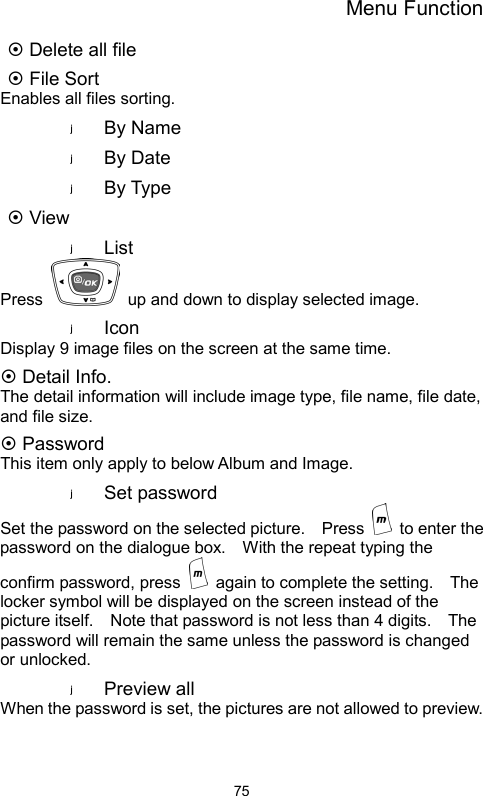 Menu Function  75~ Delete all file ~ File Sort Enables all files sorting. By Name By Date By Type ~ View List Press    up and down to display selected image. Icon Display 9 image files on the screen at the same time. ~ Detail Info. The detail information will include image type, file name, file date, and file size. ~ Password This item only apply to below Album and Image. Set password Set the password on the selected picture.    Press    to enter the password on the dialogue box.    With the repeat typing the confirm password, press    again to complete the setting.    The locker symbol will be displayed on the screen instead of the picture itself.    Note that password is not less than 4 digits.    The password will remain the same unless the password is changed or unlocked.     Preview all When the password is set, the pictures are not allowed to preview.     
