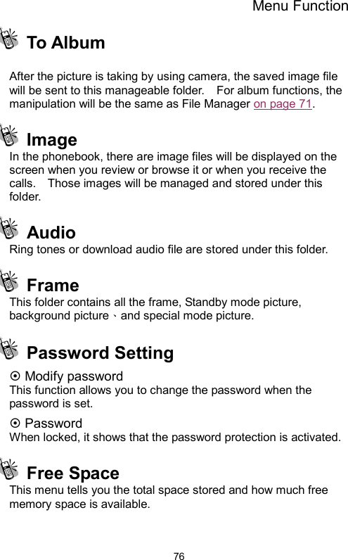 Menu Function  76 To Album   After the picture is taking by using camera, the saved image file will be sent to this manageable folder.    For album functions, the manipulation will be the same as File Manager on page 71.  Image  In the phonebook, there are image files will be displayed on the screen when you review or browse it or when you receive the calls.    Those images will be managed and stored under this folder.    Audio  Ring tones or download audio file are stored under this folder.  Frame This folder contains all the frame, Standby mode picture, background picture、and special mode picture.    Password Setting ~ Modify password This function allows you to change the password when the password is set. ~ Password When locked, it shows that the password protection is activated.    Free Space This menu tells you the total space stored and how much free memory space is available.  