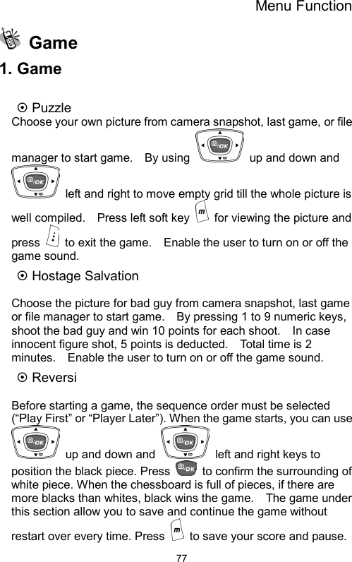 Menu Function  77 Game 1. Game  ~ Puzzle Choose your own picture from camera snapshot, last game, or file manager to start game.    By using    up and down and   left and right to move empty grid till the whole picture is well compiled.    Press left soft key    for viewing the picture and press    to exit the game.    Enable the user to turn on or off the game sound. ~ Hostage Salvation    Choose the picture for bad guy from camera snapshot, last game or file manager to start game.    By pressing 1 to 9 numeric keys, shoot the bad guy and win 10 points for each shoot.    In case innocent figure shot, 5 points is deducted.    Total time is 2 minutes.    Enable the user to turn on or off the game sound. ~ Reversi  Before starting a game, the sequence order must be selected (“Play First” or “Player Later”). When the game starts, you can use   up and down and    left and right keys to position the black piece. Press    to confirm the surrounding of white piece. When the chessboard is full of pieces, if there are more blacks than whites, black wins the game.    The game under this section allow you to save and continue the game without restart over every time. Press    to save your score and pause.   