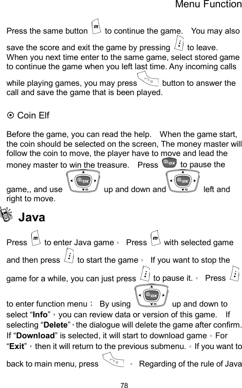 Menu Function  78Press the same button    to continue the game.    You may also save the score and exit the game by pressing   to leave.  When you next time enter to the same game, select stored game to continue the game when you left last time. Any incoming calls while playing games, you may press  button to answer the call and save the game that is been played.  ~ Coin Elf  Before the game, you can read the help.    When the game start, the coin should be selected on the screen, The money master will follow the coin to move, the player have to move and lead the money master to win the treasure.    Press    to pause the game,, and use    up and down and  left and right to move.  Java Press   to enter Java game。 Press    with selected game and then press   to start the game。  If you want to stop the game for a while, you can just press   to pause it.。 Press   to enter function menu； By using    up and down to select “Info”，you can review data or version of this game.    If selecting “Delete”，the dialogue will delete the game after confirm.   If “Download” is selected, it will start to download game。For “Exit”，then it will return to the previous submenu.。If you want to back to main menu, press   。  Regarding of the rule of Java 