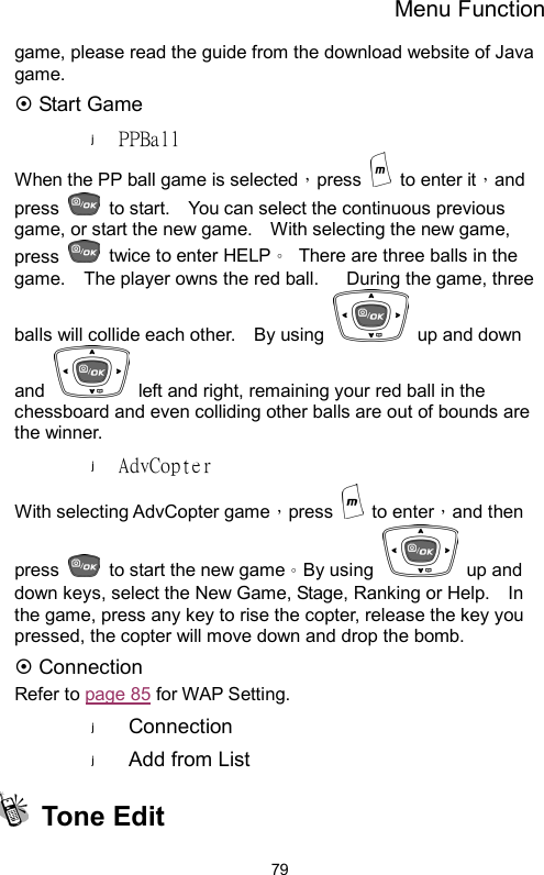 Menu Function  79game, please read the guide from the download website of Java game.  ~ Start Game PPBall When the PP ball game is selected，press   to enter it，and press    to start.    You can select the continuous previous game, or start the new game.    With selecting the new game, press    twice to enter HELP。  There are three balls in the game.    The player owns the red ball.      During the game, three balls will collide each other.    By using    up and down and    left and right, remaining your red ball in the chessboard and even colliding other balls are out of bounds are the winner.   AdvCopter With selecting AdvCopter game，press   to enter，and then press    to start the new game。By using   up and down keys, select the New Game, Stage, Ranking or Help.    In the game, press any key to rise the copter, release the key you pressed, the copter will move down and drop the bomb.     ~ Connection Refer to page 85 for WAP Setting. Connection Add from List  Tone Edit  