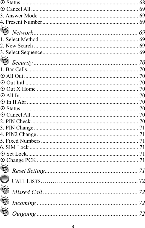   8~ Status .................................................................................. 68 ~ Cancel All........................................................................... 69 3. Answer Mode ...................................................................... 69 4. Present Number................................................................... 69  Network.................................................................. 69 1. Select Method...................................................................... 69 2. New Search ......................................................................... 69 3. Select Sequence................................................................... 69  Security .................................................................. 70 1. Bar Calls.............................................................................. 70 ~ All Out ................................................................................ 70 ~ Out Intl ............................................................................... 70 ~ Out X Home ....................................................................... 70 ~ All In................................................................................... 70 ~ In If Abr.............................................................................. 70 ~ Status .................................................................................. 70 ~ Cancel All........................................................................... 70 2. PIN Check........................................................................... 70 3. PIN Change......................................................................... 71 4. PIN2 Change....................................................................... 71 5. Fixed Numbers.................................................................... 71 6. SIM Lock ............................................................................ 71 ~ Set Lock.............................................................................. 71 ~ Change PCK ....................................................................... 71  Reset Setting........................................................... 71  CALL LISTS.………. ............................................... 72  Missed Call ............................................................ 72  Incoming ................................................................ 72  Outgoing ................................................................ 72 