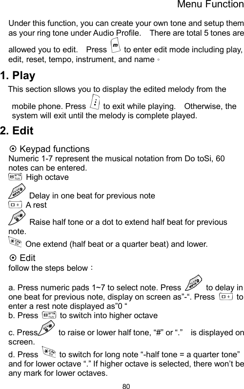 Menu Function  80Under this function, you can create your own tone and setup them as your ring tone under Audio Profile.    There are total 5 tones are allowed you to edit.    Press    to enter edit mode including play, edit, reset, tempo, instrument, and name。 1. Play This section sllows you to display the edited melody from the mobile phone. Press    to exit while playing.    Otherwise, the system will exit until the melody is complete played.   2. Edit ~ Keypad functions Numeric 1-7 represent the musical notation from Do toSi, 60 notes can be entered.    High octave    Delay in one beat for previous note    A rest   Raise half tone or a dot to extend half beat for previous note.    One extend (half beat or a quarter beat) and lower.   ~ Edit follow the steps below： a. Press numeric pads 1~7 to select note. Press    to delay in one beat for previous note, display on screen as”-“. Press   to enter a rest note displayed as”0 “ b. Press   to switch into higher octave    c. Press   to raise or lower half tone, “#” or “.”    is displayed on screen.  d. Press    to switch for long note “-half tone = a quarter tone” and for lower octave “.” If higher octave is selected, there won’t be any mark for lower octaves.       