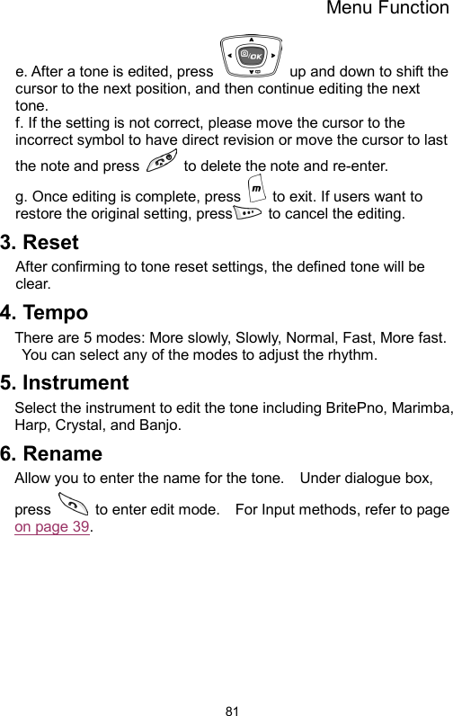 Menu Function  81e. After a tone is edited, press    up and down to shift the cursor to the next position, and then continue editing the next tone.   f. If the setting is not correct, please move the cursor to the incorrect symbol to have direct revision or move the cursor to last the note and press    to delete the note and re-enter.   g. Once editing is complete, press    to exit. If users want to restore the original setting, press  to cancel the editing.  3. Reset After confirming to tone reset settings, the defined tone will be clear. 4. Tempo There are 5 modes: More slowly, Slowly, Normal, Fast, More fast. You can select any of the modes to adjust the rhythm.   5. Instrument Select the instrument to edit the tone including BritePno, Marimba, Harp, Crystal, and Banjo. 6. Rename Allow you to enter the name for the tone.    Under dialogue box, press    to enter edit mode.    For Input methods, refer to page on page 39.   