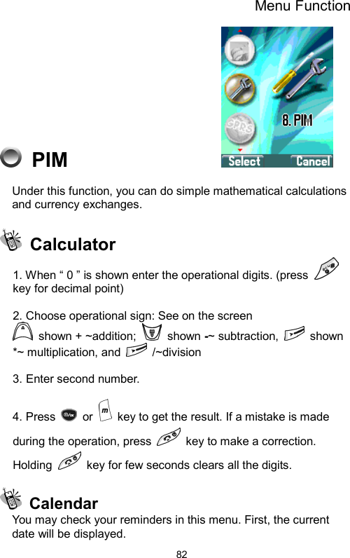 Menu Function  82 PIM                 Under this function, you can do simple mathematical calculations and currency exchanges.   Calculator 1. When “ 0 ” is shown enter the operational digits. (press   key for decimal point)  2. Choose operational sign: See on the screen  shown + ~addition;   shown -~ subtraction,   shown *~ multiplication, and   /~division  3. Enter second number.  4. Press   or    key to get the result. If a mistake is made during the operation, press    key to make a correction. Holding    key for few seconds clears all the digits.   Calendar You may check your reminders in this menu. First, the current date will be displayed. 