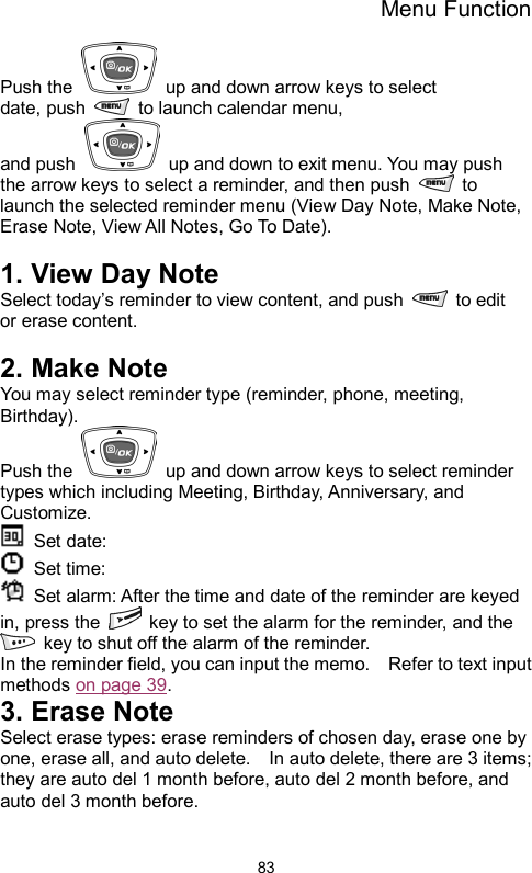 Menu Function  83Push the    up and down arrow keys to select date, push   to launch calendar menu,  and push    up and down to exit menu. You may push the arrow keys to select a reminder, and then push   to launch the selected reminder menu (View Day Note, Make Note, Erase Note, View All Notes, Go To Date).  1. View Day Note Select today’s reminder to view content, and push   to edit or erase content.  2. Make Note You may select reminder type (reminder, phone, meeting, Birthday).  Push the    up and down arrow keys to select reminder types which including Meeting, Birthday, Anniversary, and Customize.  Set date:   Set time:   Set alarm: After the time and date of the reminder are keyed in, press the    key to set the alarm for the reminder, and the   key to shut off the alarm of the reminder. In the reminder field, you can input the memo.    Refer to text input methods on page 39. 3. Erase Note Select erase types: erase reminders of chosen day, erase one by one, erase all, and auto delete.    In auto delete, there are 3 items; they are auto del 1 month before, auto del 2 month before, and auto del 3 month before.      