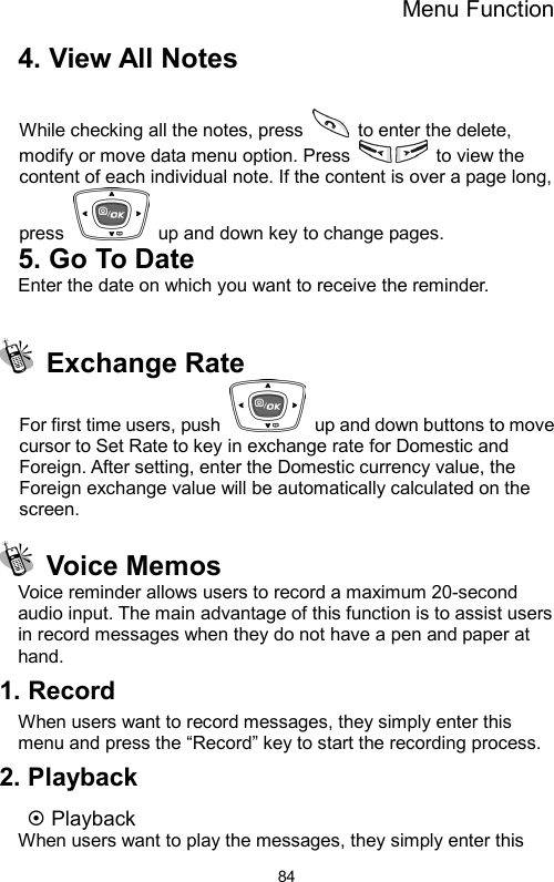 Menu Function  844. View All Notes  While checking all the notes, press   to enter the delete, modify or move data menu option. Press   to view the content of each individual note. If the content is over a page long, press    up and down key to change pages. 5. Go To Date Enter the date on which you want to receive the reminder.   Exchange Rate  For first time users, push    up and down buttons to move cursor to Set Rate to key in exchange rate for Domestic and Foreign. After setting, enter the Domestic currency value, the Foreign exchange value will be automatically calculated on the screen.  Voice Memos Voice reminder allows users to record a maximum 20-second audio input. The main advantage of this function is to assist users in record messages when they do not have a pen and paper at hand. 1. Record When users want to record messages, they simply enter this menu and press the “Record” key to start the recording process. 2. Playback ~ Playback When users want to play the messages, they simply enter this 