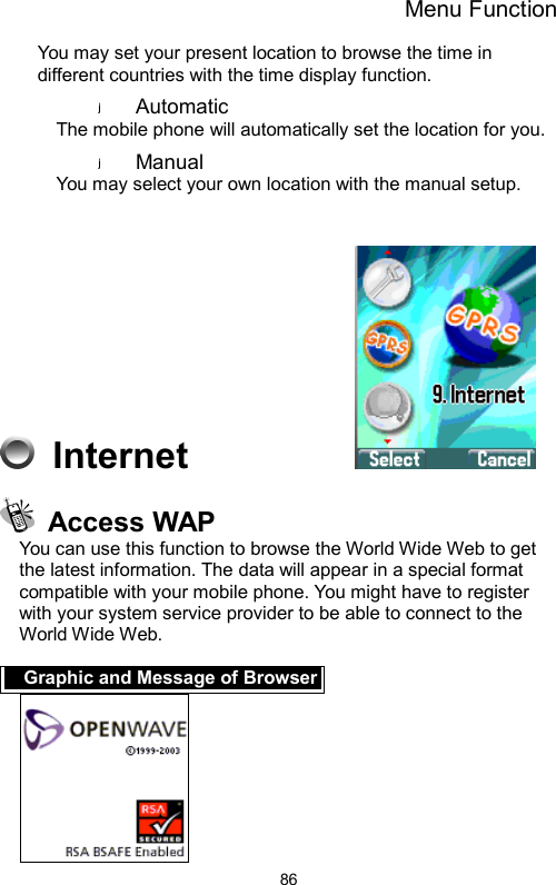 Menu Function  86You may set your present location to browse the time in different countries with the time display function.   Automatic The mobile phone will automatically set the location for you.   Manual  You may select your own location with the manual setup.      Internet            Access WAP You can use this function to browse the World Wide Web to get the latest information. The data will appear in a special format compatible with your mobile phone. You might have to register with your system service provider to be able to connect to the World Wide Web.  Graphic and Message of Browser 