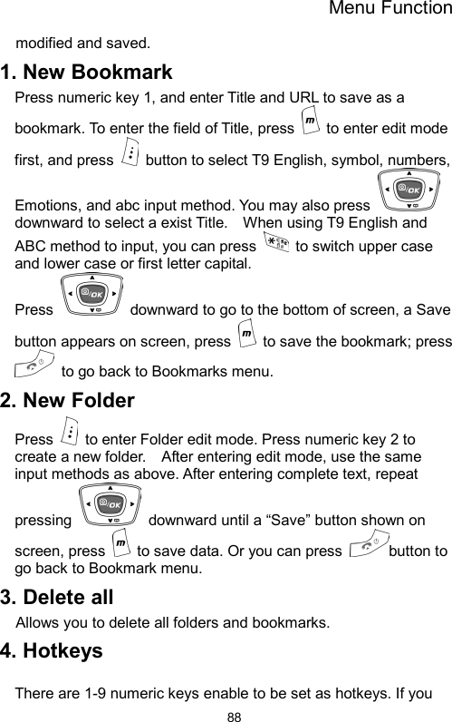 Menu Function  88modified and saved.   1. New Bookmark Press numeric key 1, and enter Title and URL to save as a bookmark. To enter the field of Title, press   to enter edit mode first, and press    button to select T9 English, symbol, numbers, Emotions, and abc input method. You may also press   downward to select a exist Title.    When using T9 English and ABC method to input, you can press    to switch upper case and lower case or first letter capital.   Press    downward to go to the bottom of screen, a Save button appears on screen, press    to save the bookmark; press   to go back to Bookmarks menu.   2. New Folder Press    to enter Folder edit mode. Press numeric key 2 to create a new folder.    After entering edit mode, use the same input methods as above. After entering complete text, repeat pressing    downward until a “Save” button shown on screen, press    to save data. Or you can press  button to go back to Bookmark menu.   3. Delete all Allows you to delete all folders and bookmarks. 4. Hotkeys    There are 1-9 numeric keys enable to be set as hotkeys. If you 