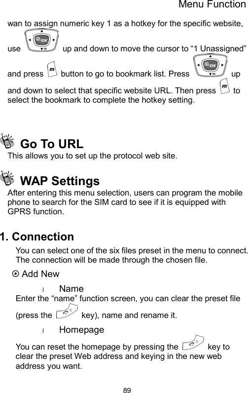 Menu Function  89wan to assign numeric key 1 as a hotkey for the specific website, use    up and down to move the cursor to “1 Unassigned” and press    button to go to bookmark list. Press   up and down to select that specific website URL. Then press   to select the bookmark to complete the hotkey setting.      Go To URL   This allows you to set up the protocol web site.  WAP Settings After entering this menu selection, users can program the mobile phone to search for the SIM card to see if it is equipped with GPRS function.      1. Connection You can select one of the six files preset in the menu to connect. The connection will be made through the chosen file. ~ Add New Name  Enter the “name” function screen, you can clear the preset file (press the    key), name and rename it. Homepage  You can reset the homepage by pressing the   key to clear the preset Web address and keying in the new web address you want.  