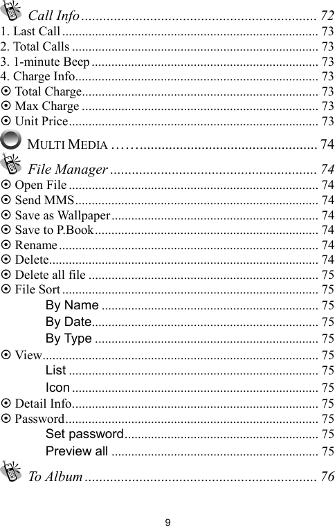   9 Call Info ................................................................. 72 1. Last Call .............................................................................. 73 2. Total Calls ........................................................................... 73 3. 1-minute Beep..................................................................... 73 4. Charge Info.......................................................................... 73 ~ Total Charge........................................................................ 73 ~ Max Charge ........................................................................ 73 ~ Unit Price............................................................................ 73  MULTI MEDIA ……................................................. 74  File Manager ......................................................... 74 ~ Open File............................................................................ 74 ~ Send MMS.......................................................................... 74 ~ Save as Wallpaper............................................................... 74 ~ Save to P.Book.................................................................... 74 ~ Rename............................................................................... 74 ~ Delete.................................................................................. 74 ~ Delete all file ...................................................................... 75 ~ File Sort.............................................................................. 75 　 By Name .................................................................. 75 　 By Date..................................................................... 75 　 By Type .................................................................... 75 ~ View.................................................................................... 75 　 List ............................................................................ 75 　 Icon ........................................................................... 75 ~ Detail Info........................................................................... 75 ~ Password............................................................................. 75 　 Set password........................................................... 75 　 Preview all ............................................................... 75  To Album ................................................................ 76 