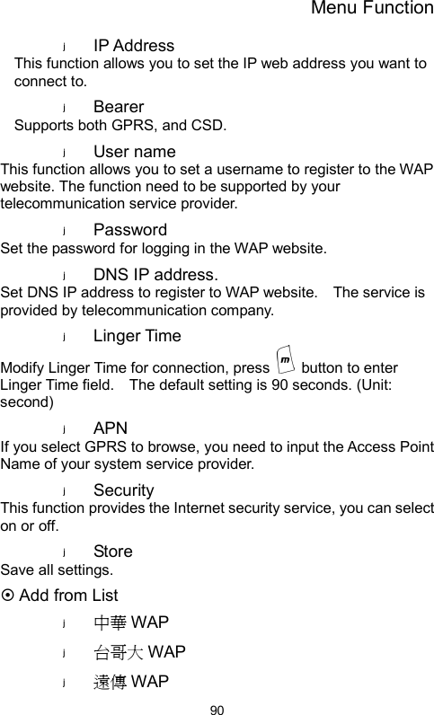 Menu Function  90IP Address   This function allows you to set the IP web address you want to connect to. Bearer  Supports both GPRS, and CSD. User name   This function allows you to set a username to register to the WAP website. The function need to be supported by your telecommunication service provider. Password  Set the password for logging in the WAP website. DNS IP address. Set DNS IP address to register to WAP website.    The service is provided by telecommunication company.   Linger Time Modify Linger Time for connection, press    button to enter Linger Time field.    The default setting is 90 seconds. (Unit: second) APN  If you select GPRS to browse, you need to input the Access Point Name of your system service provider.   Security  This function provides the Internet security service, you can select on or off. Store   Save all settings. ~ Add from List 中華 WAP 台哥大 WAP 遠傳 WAP 