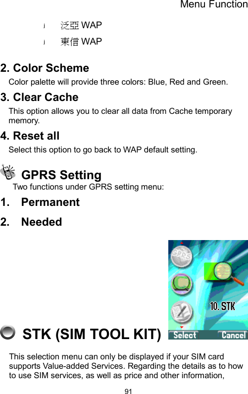 Menu Function  91泛亞 WAP 東信 WAP  2. Color Scheme Color palette will provide three colors: Blue, Red and Green.   3. Clear Cache   This option allows you to clear all data from Cache temporary memory. 4. Reset all Select this option to go back to WAP default setting.  GPRS Setting Two functions under GPRS setting menu: 1.  Permanent 2.  Needed   STK (SIM TOOL KIT)   This selection menu can only be displayed if your SIM card supports Value-added Services. Regarding the details as to how to use SIM services, as well as price and other information, 